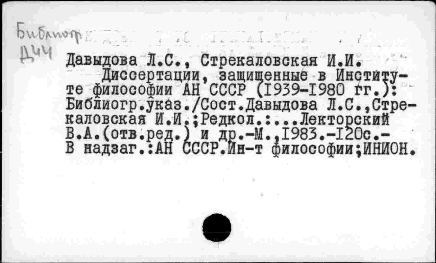 ﻿Давыдова Л.С., Стрекаловская И.И.
Диссертации, защищенные в Институте философии АН СССР (1939-1980 Гт.): Библиогр.указ./Сост.Давыдова Л.С.,Стрекаловская И.И.;Редкол.:...Лекторский В.А.(отв.ред.) и др.-М..1983.-120с.-В надзаг.:АН СССР.Ин-т философии;ИНИОН.